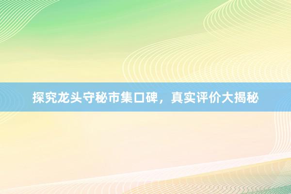 探究龙头守秘市集口碑，真实评价大揭秘